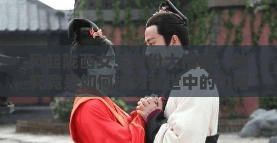 风起陇西女主身份大揭秘，她究竟是如何成为乱世中的巾帼英雄的？