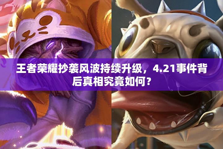 王者荣耀抄袭风波持续升级，4.21事件背后真相究竟如何？