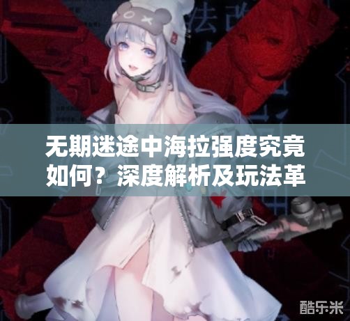 无期迷途中海拉强度究竟如何？深度解析及玩法革新预测揭秘！