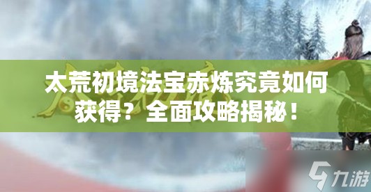 太荒初境法宝赤炼究竟如何获得？全面攻略揭秘！
