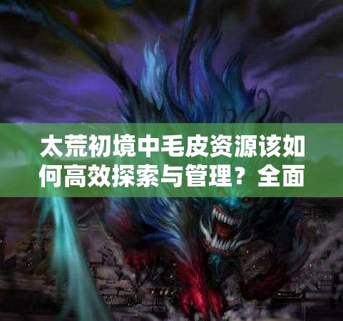 太荒初境中毛皮资源该如何高效探索与管理？全面指南揭秘！