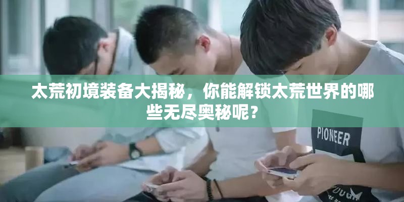 太荒初境装备大揭秘，你能解锁太荒世界的哪些无尽奥秘呢？