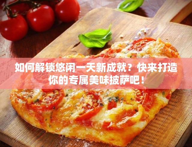 如何解锁悠闲一天新成就？快来打造你的专属美味披萨吧！