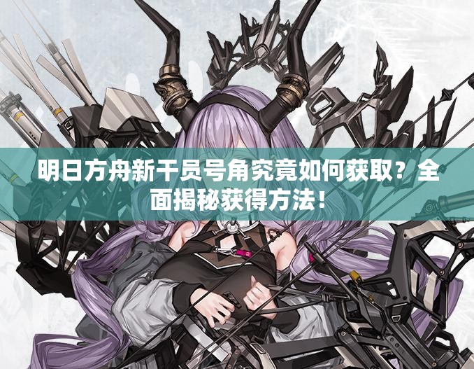 明日方舟新干员号角究竟如何获取？全面揭秘获得方法！