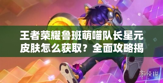 王者荣耀鲁班萌喵队长星元皮肤怎么获取？全面攻略揭秘！