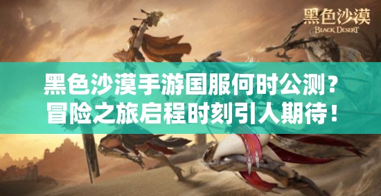 黑色沙漠手游国服何时公测？冒险之旅启程时刻引人期待！