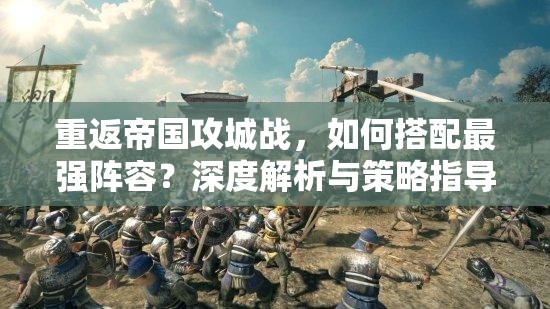 重返帝国攻城战，如何搭配最强阵容？深度解析与策略指导揭秘！