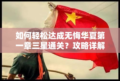 如何轻松达成无悔华夏第一章三星通关？攻略详解在此！