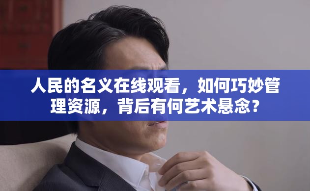 人民的名义在线观看，如何巧妙管理资源，背后有何艺术悬念？