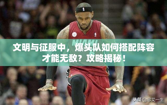 文明与征服中，爆头队如何搭配阵容才能无敌？攻略揭秘！