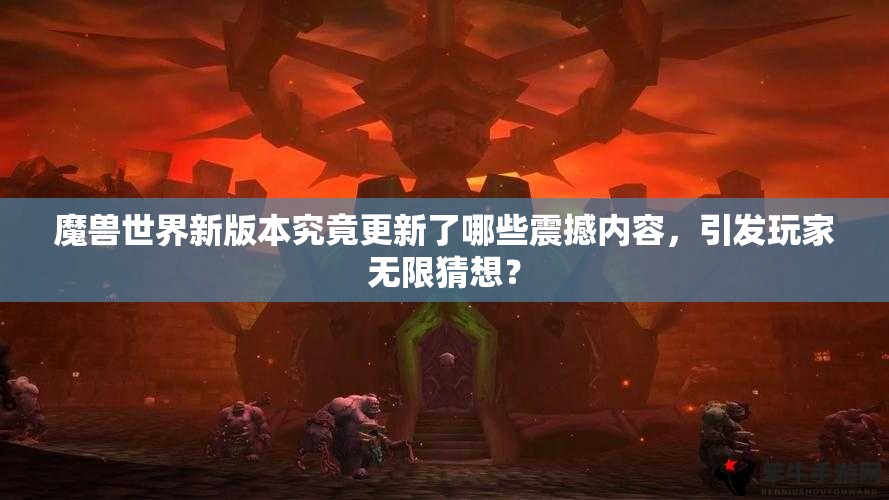 魔兽世界新版本究竟更新了哪些震撼内容，引发玩家无限猜想？