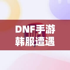 DNF手游韩服遭遇1004错误，究竟该如何解决才能顺利畅玩？