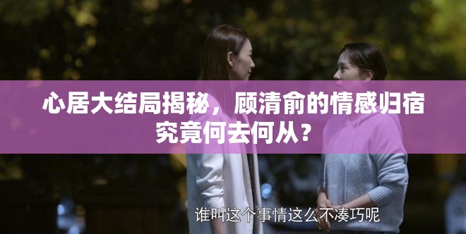 心居大结局揭秘，顾清俞的情感归宿究竟何去何从？