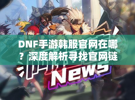DNF手游韩服官网在哪？深度解析寻找官网链接的正确方法