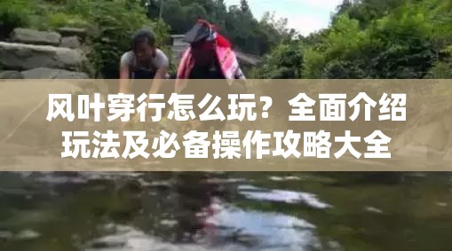 风叶穿行怎么玩？全面介绍玩法及必备操作攻略大全