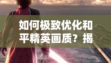 如何极致优化和平精英画质？揭秘画质助手技巧与未来玩法大革命猜想