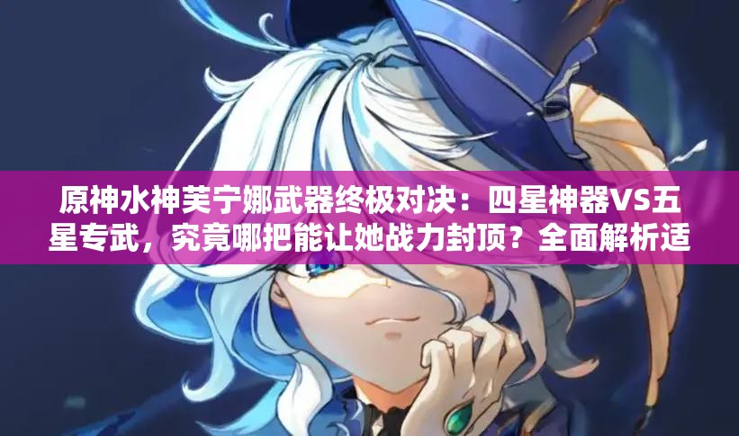原神水神芙宁娜武器终极对决：四星神器VS五星专武，究竟哪把能让她战力封顶？全面解析适配流派