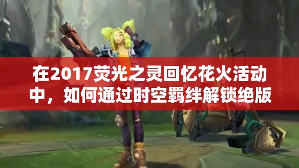 在2017荧光之灵回忆花火活动中，如何通过时空羁绊解锁绝版荧光套装，重燃璀璨星火记忆？