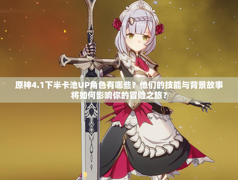 原神4.1下半卡池UP角色有哪些？他们的技能与背景故事将如何影响你的冒险之旅？