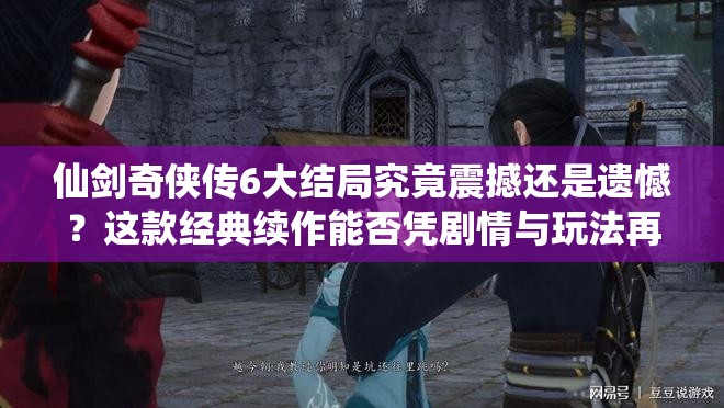 仙剑奇侠传6大结局究竟震撼还是遗憾？这款经典续作能否凭剧情与玩法再掀仙侠情怀热潮？