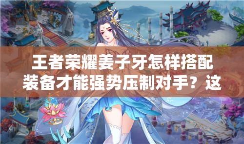 王者荣耀姜子牙怎样搭配装备才能强势压制对手？这套神装思路助你团战输出翻倍