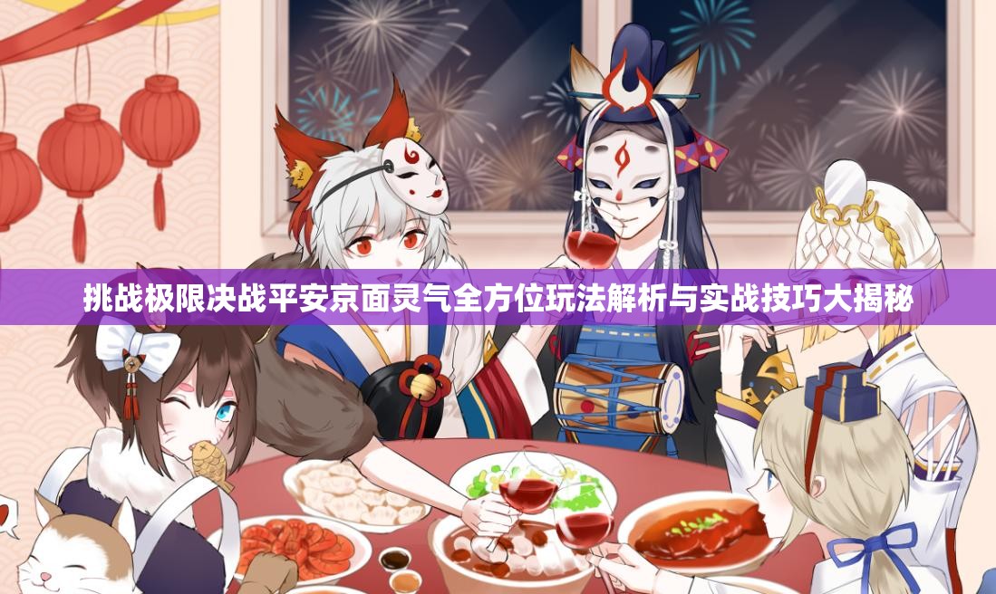 挑战极限决战平安京面灵气全方位玩法解析与实战技巧大揭秘