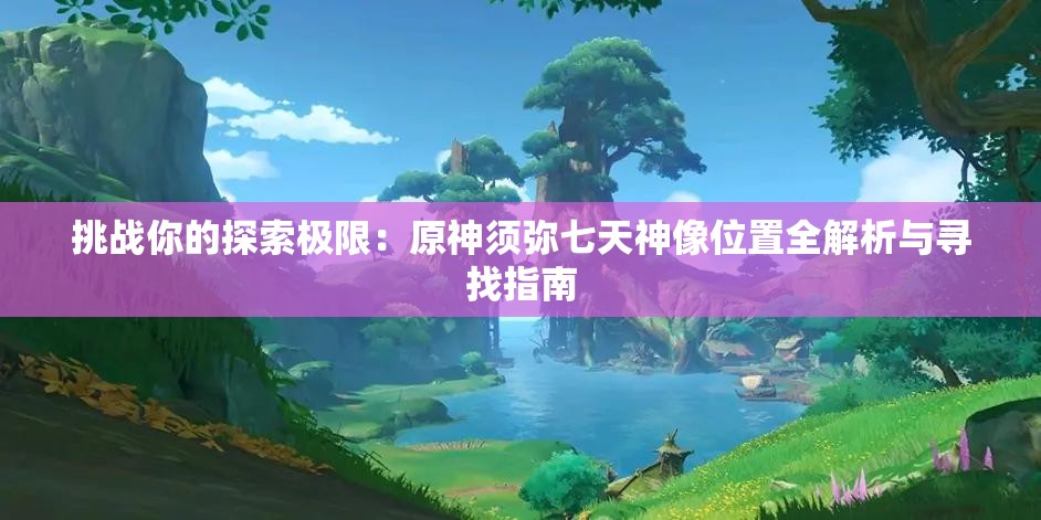 挑战你的探索极限：原神须弥七天神像位置全解析与寻找指南