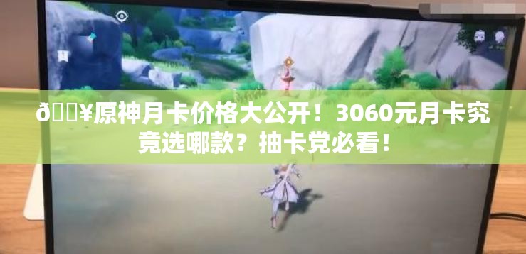 🔥原神月卡价格大公开！3060元月卡究竟选哪款？抽卡党必看！